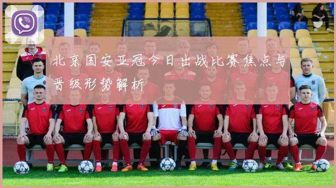 北京国安亚冠今日出战比赛焦点与晋级形势解析