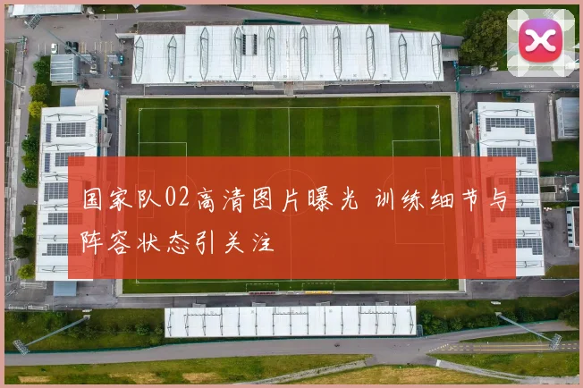 国家队02高清图片曝光 训练细节与阵容状态引关注