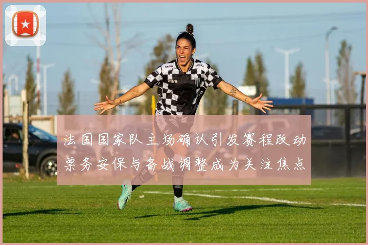 法国国家队主场确认引发赛程改动票务安保与备战调整成为关注焦点