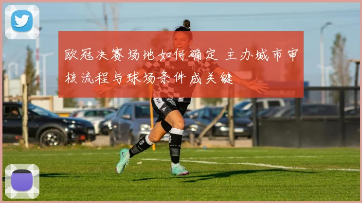 欧冠决赛场地如何确定 主办城市审核流程与球场条件成关键