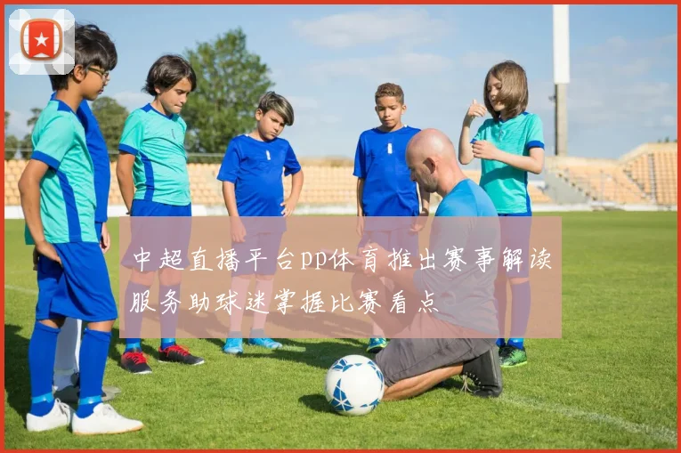 中超直播平台pp体育推出赛事解读服务助球迷掌握比赛看点