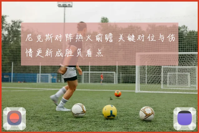 尼克斯对阵热火前瞻 关键对位与伤情更新成胜负看点