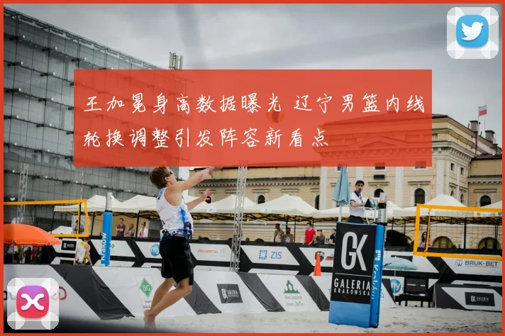 王加冕身高数据曝光 辽宁男篮内线轮换调整引发阵容新看点