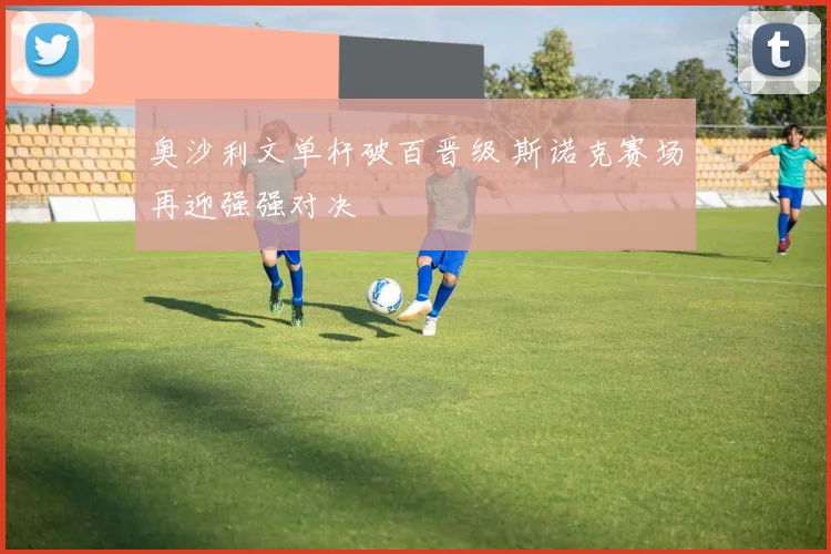 奥沙利文单杆破百晋级 斯诺克赛场再迎强强对决