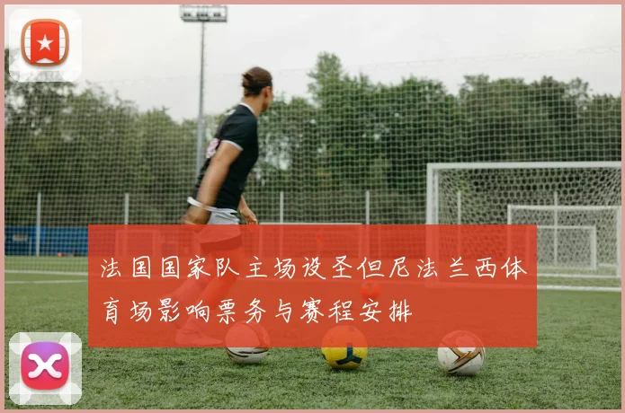 法国国家队主场设圣但尼法兰西体育场影响票务与赛程安排