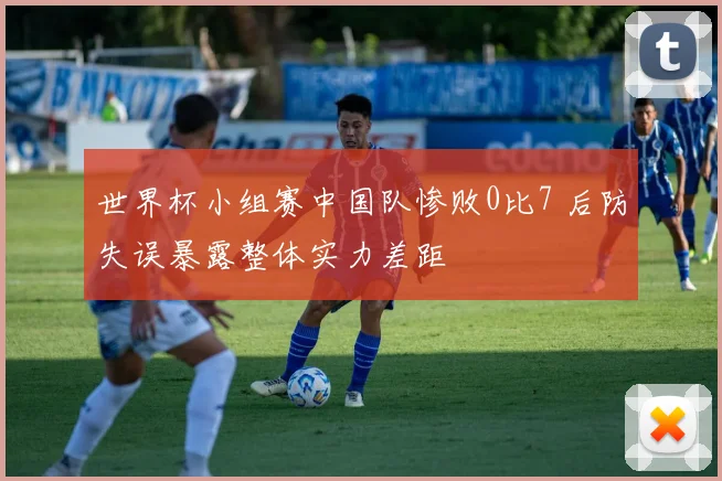 世界杯小组赛中国队惨败0比7 后防失误暴露整体实力差距