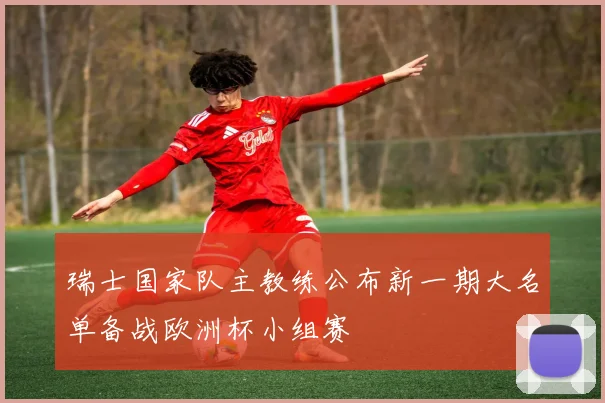 瑞士国家队主教练公布新一期大名单备战欧洲杯小组赛