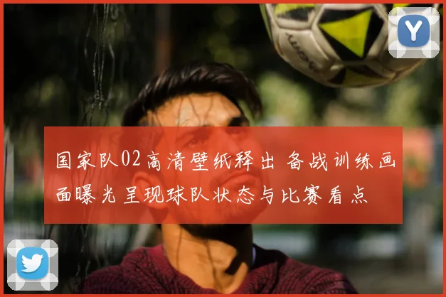 国家队02高清壁纸释出 备战训练画面曝光呈现球队状态与比赛看点