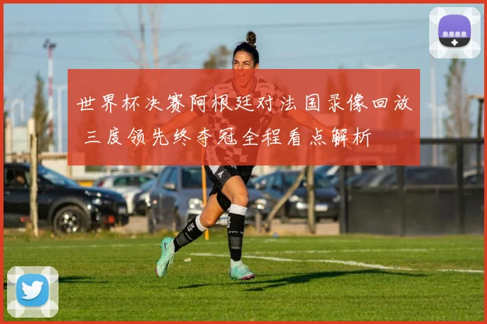 世界杯决赛阿根廷对法国录像回放 三度领先终夺冠全程看点解析