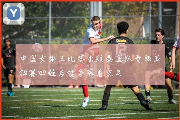 中国女排三比零击败泰国队晋级亚锦赛四强后续争冠看点足