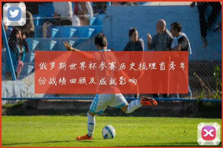 俄罗斯世界杯参赛历史梳理首秀年份战绩回顾及成就影响