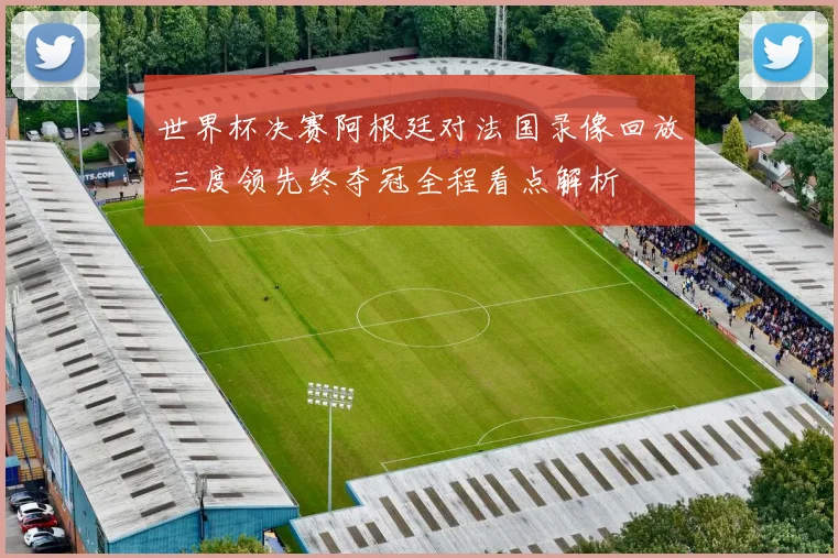 世界杯决赛阿根廷对法国录像回放 三度领先终夺冠全程看点解析