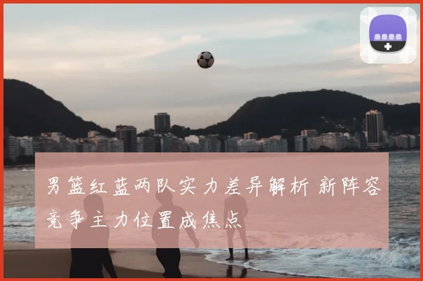 男篮红蓝两队实力差异解析 新阵容竞争主力位置成焦点
