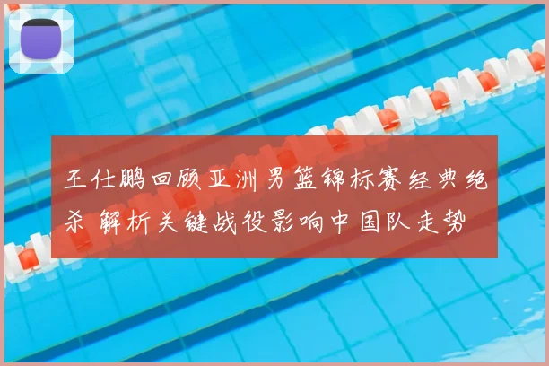 王仕鹏回顾亚洲男篮锦标赛经典绝杀 解析关键战役影响中国队走势