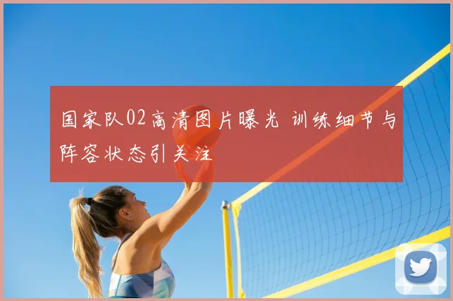 国家队02高清图片曝光 训练细节与阵容状态引关注