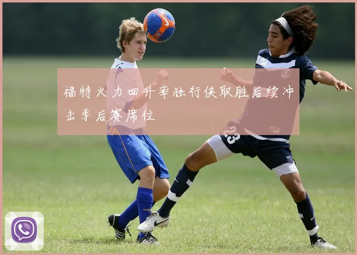 福特火力回升率独行侠取胜后续冲击季后赛席位