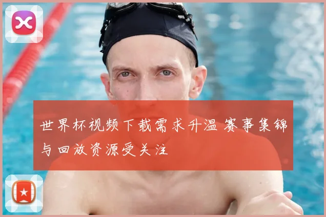 世界杯视频下载需求升温 赛事集锦与回放资源受关注