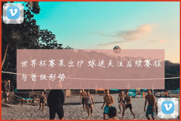 世界杯赛果出炉 球迷关注后续赛程与晋级形势