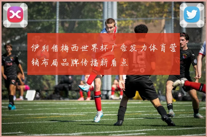 伊利借梅西世界杯广告发力体育营销布局品牌传播新看点