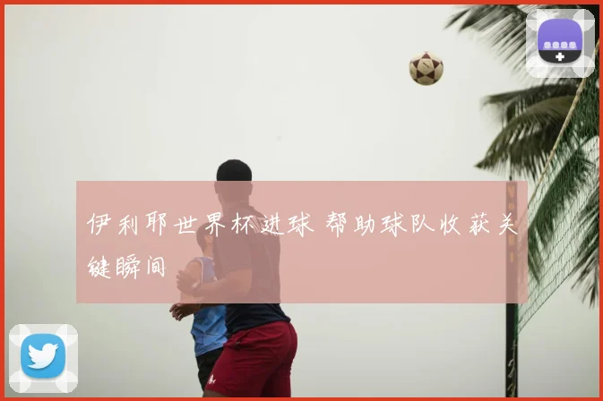伊利耶世界杯进球 帮助球队收获关键瞬间