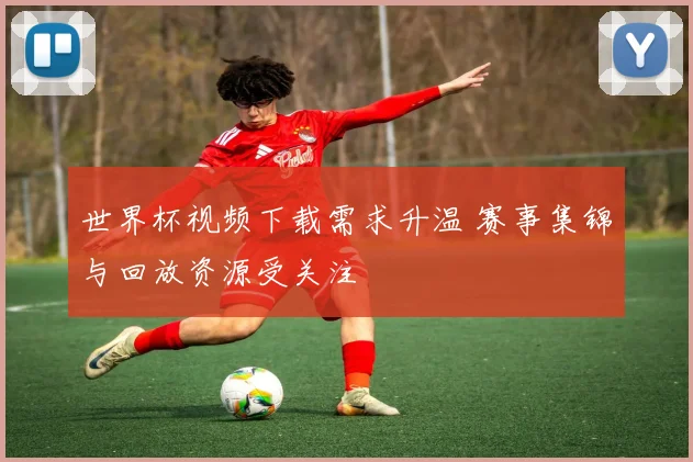 世界杯视频下载需求升温 赛事集锦与回放资源受关注