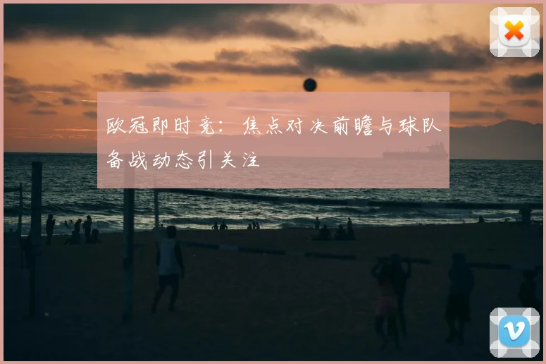 欧冠即时竞：焦点对决前瞻与球队备战动态引关注