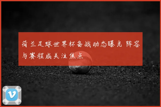 荷兰足球世界杯备战动态曝光 阵容与赛程成关注焦点
